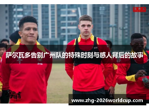 萨尔瓦多告别广州队的特殊时刻与感人背后的故事 萨尔瓦多告别广州队的特殊时刻与感人背后的故事