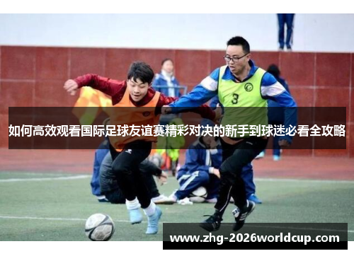 如何高效观看国际足球友谊赛精彩对决的新手到球迷必看全攻略