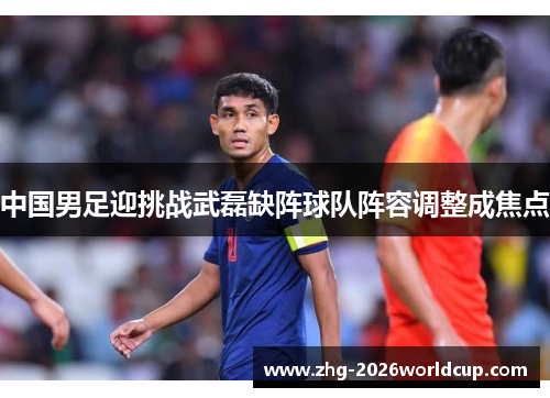 中国男足迎挑战武磊缺阵球队阵容调整成焦点