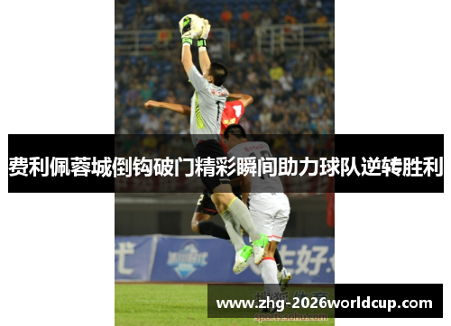 费利佩蓉城倒钩破门精彩瞬间助力球队逆转胜利 费利佩蓉城倒钩破门精彩瞬间助力球队逆转胜利