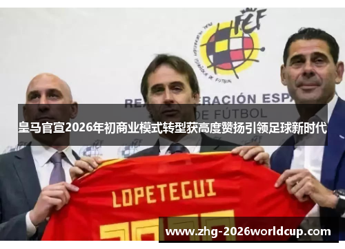 皇马官宣2026年初商业模式转型获高度赞扬引领足球新时代