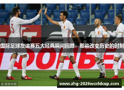 国际足球友谊赛五大经典瞬间回顾：那些改变历史的时刻