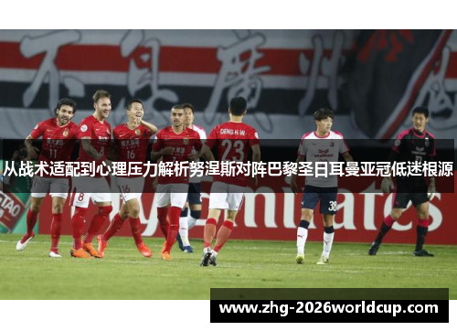 从战术适配到心理压力解析努涅斯对阵巴黎圣日耳曼亚冠低迷根源 从战术适配到心理压力解析努涅斯对阵巴黎圣日耳曼亚冠低迷根源