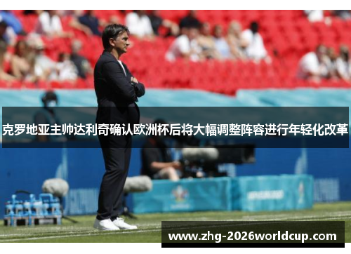 克罗地亚主帅达利奇确认欧洲杯后将大幅调整阵容进行年轻化改革