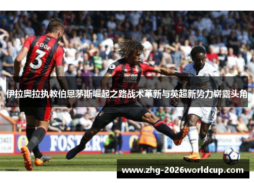 伊拉奥拉执教伯恩茅斯崛起之路战术革新与英超新势力崭露头角 伊拉奥拉执教伯恩茅斯崛起之路战术革新与英超新势力崭露头角