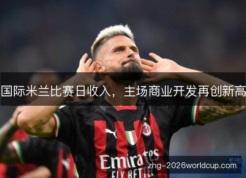 国际米兰比赛日收入,主场商业开发再创新高 国际米兰比赛日收入,主场商业开发再创新高
